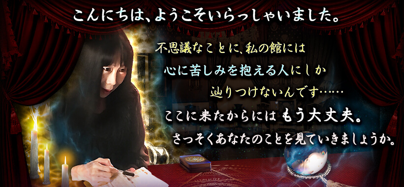 こんにちは、ようこそいらっしゃいました。 不思議なことに、私の館には心に苦しみを抱える人にしか辿りつけないんです……ここに来たからにはもう大丈夫。さっそくあなたのことを見ていきましょうか。 こんにちは、ようこそいらっしゃいました。 不思議なことに、私の館には心に苦しみを抱える人にしか辿りつけないんです……ここに来たからにはもう大丈夫。さっそくあなたのことを見ていきましょうか。