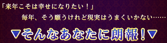 「来年こそは幸せになりたい!」毎年、そう願うけれど現実はうまくいかない…… ▼そんなあなたに朗報!▼ 「来年こそは幸せになりたい!」毎年、そう願うけれど現実はうまくいかない…… ▼そんなあなたに朗報!▼