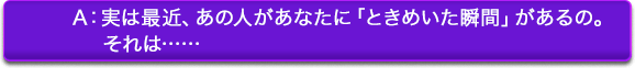 A:実は最近、あの人があなたに「ときめいた瞬間」があるの。それは…… A:実は最近、あの人があなたに「ときめいた瞬間」があるの。それは……