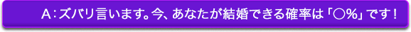 A:ズバリ言います。今、あなたが結婚できる確率は「◯%」です! A:ズバリ言います。今、あなたが結婚できる確率は「◯%」です!