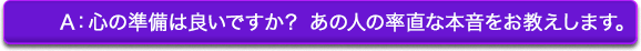 A:心の準備は良いですか? あの人の率直な本音をお教えします。 A:心の準備は良いですか? あの人の率直な本音をお教えします。