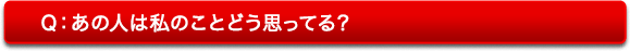 Q:あの人は私のことどう思っている? Q:あの人は私のことどう思っている?